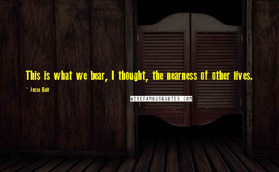 Jesse Ball Quotes: This is what we bear, I thought, the nearness of other lives.