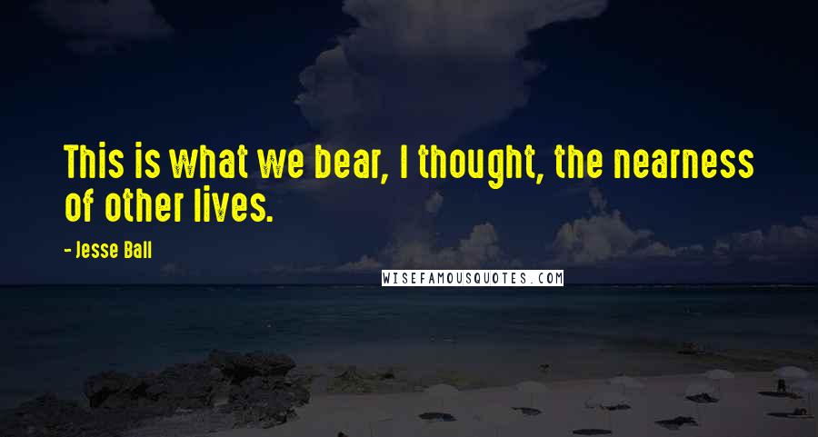 Jesse Ball Quotes: This is what we bear, I thought, the nearness of other lives.