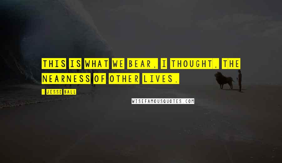 Jesse Ball Quotes: This is what we bear, I thought, the nearness of other lives.