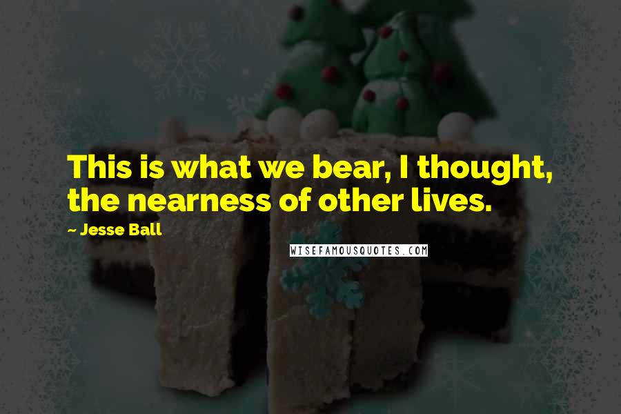 Jesse Ball Quotes: This is what we bear, I thought, the nearness of other lives.