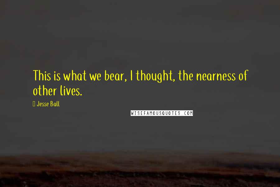 Jesse Ball Quotes: This is what we bear, I thought, the nearness of other lives.