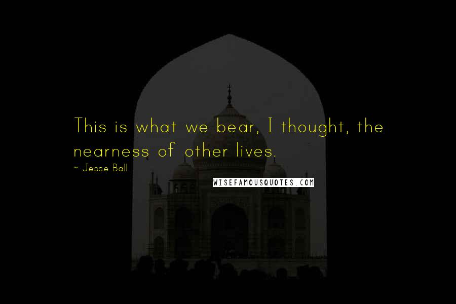 Jesse Ball Quotes: This is what we bear, I thought, the nearness of other lives.