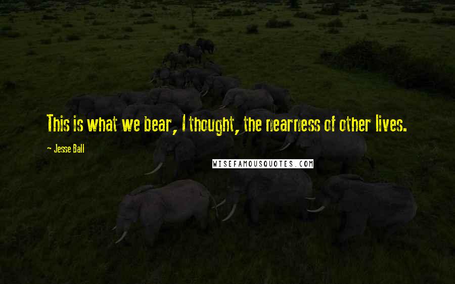 Jesse Ball Quotes: This is what we bear, I thought, the nearness of other lives.