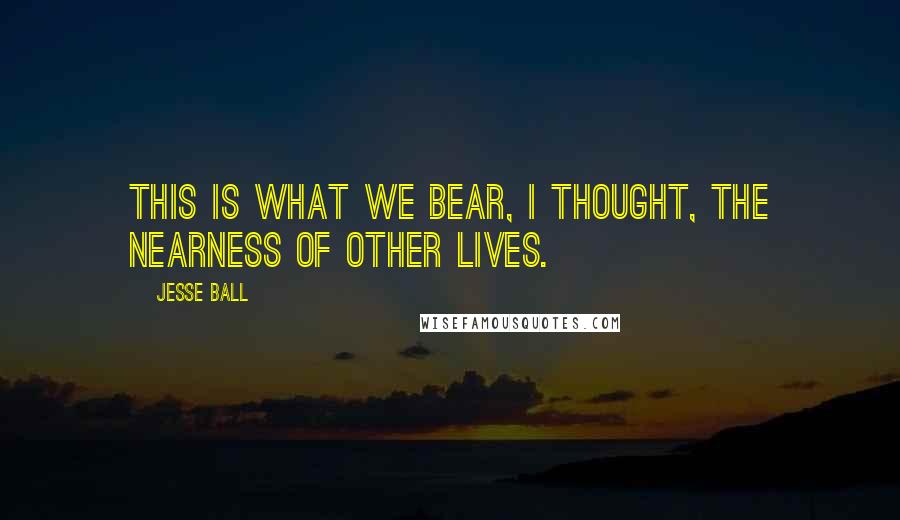 Jesse Ball Quotes: This is what we bear, I thought, the nearness of other lives.