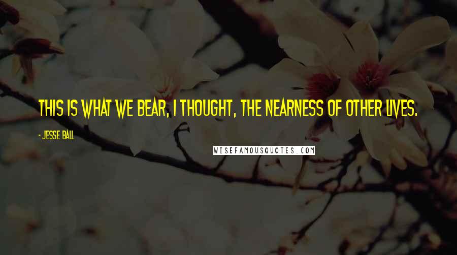 Jesse Ball Quotes: This is what we bear, I thought, the nearness of other lives.