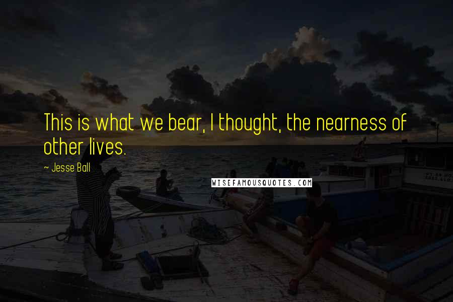 Jesse Ball Quotes: This is what we bear, I thought, the nearness of other lives.