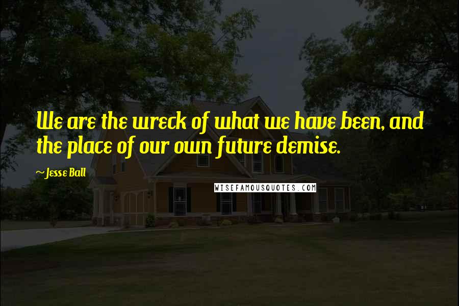 Jesse Ball Quotes: We are the wreck of what we have been, and the place of our own future demise.