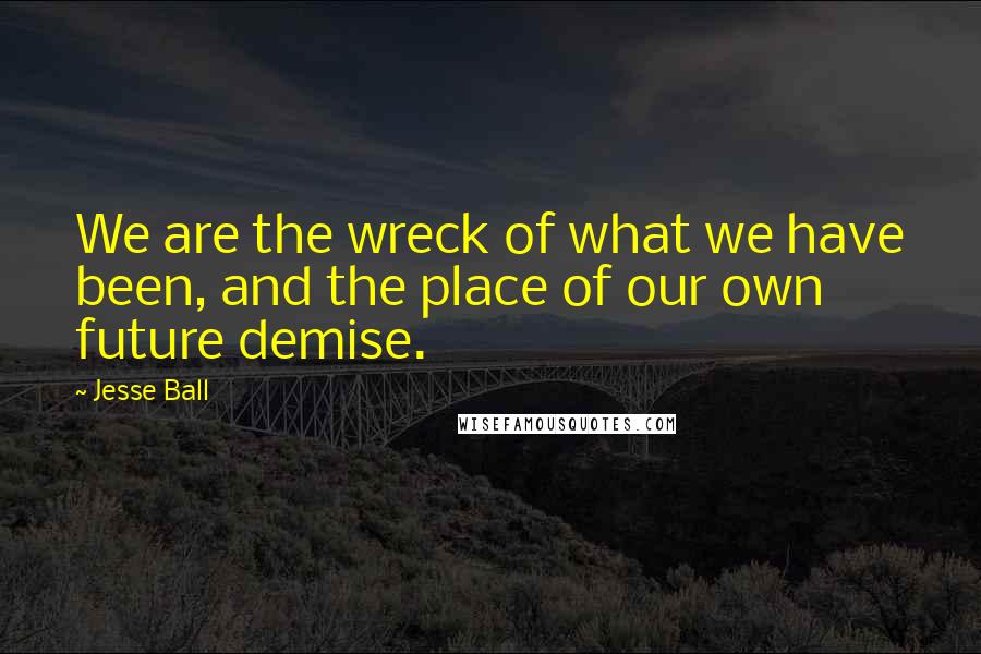 Jesse Ball Quotes: We are the wreck of what we have been, and the place of our own future demise.