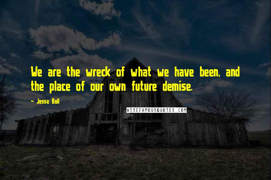 Jesse Ball Quotes: We are the wreck of what we have been, and the place of our own future demise.