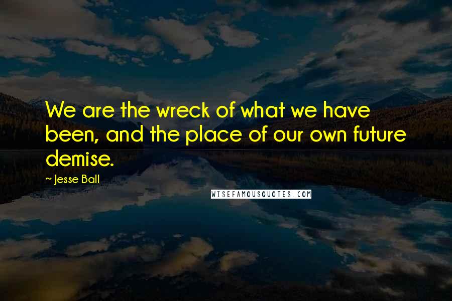 Jesse Ball Quotes: We are the wreck of what we have been, and the place of our own future demise.