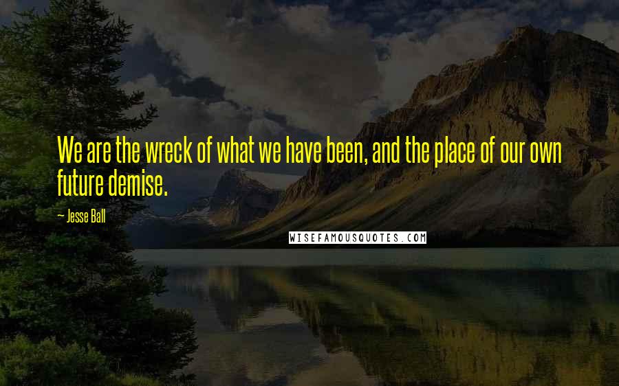 Jesse Ball Quotes: We are the wreck of what we have been, and the place of our own future demise.