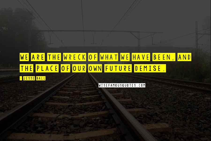 Jesse Ball Quotes: We are the wreck of what we have been, and the place of our own future demise.