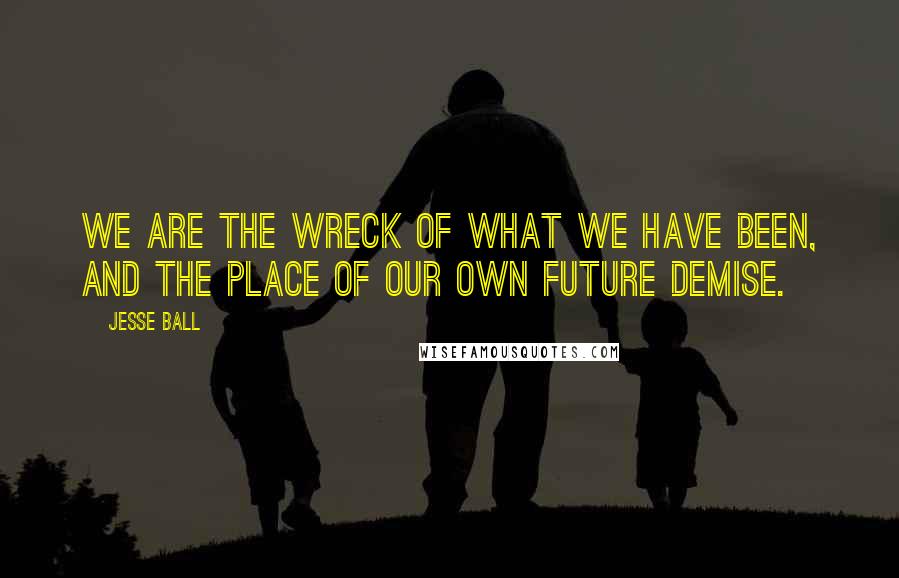 Jesse Ball Quotes: We are the wreck of what we have been, and the place of our own future demise.