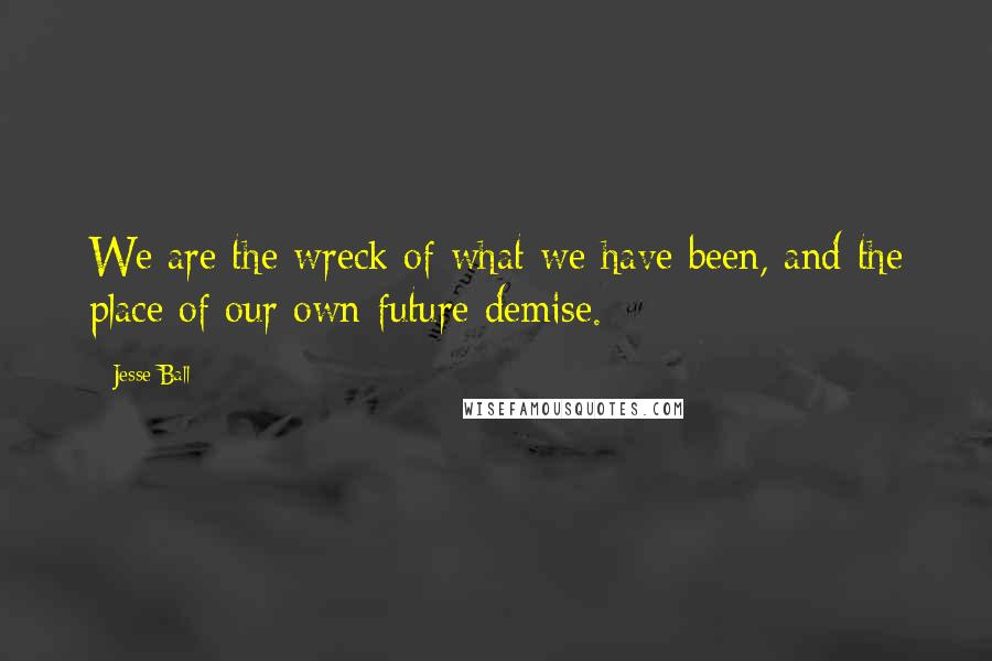 Jesse Ball Quotes: We are the wreck of what we have been, and the place of our own future demise.