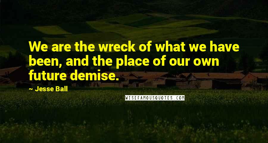 Jesse Ball Quotes: We are the wreck of what we have been, and the place of our own future demise.