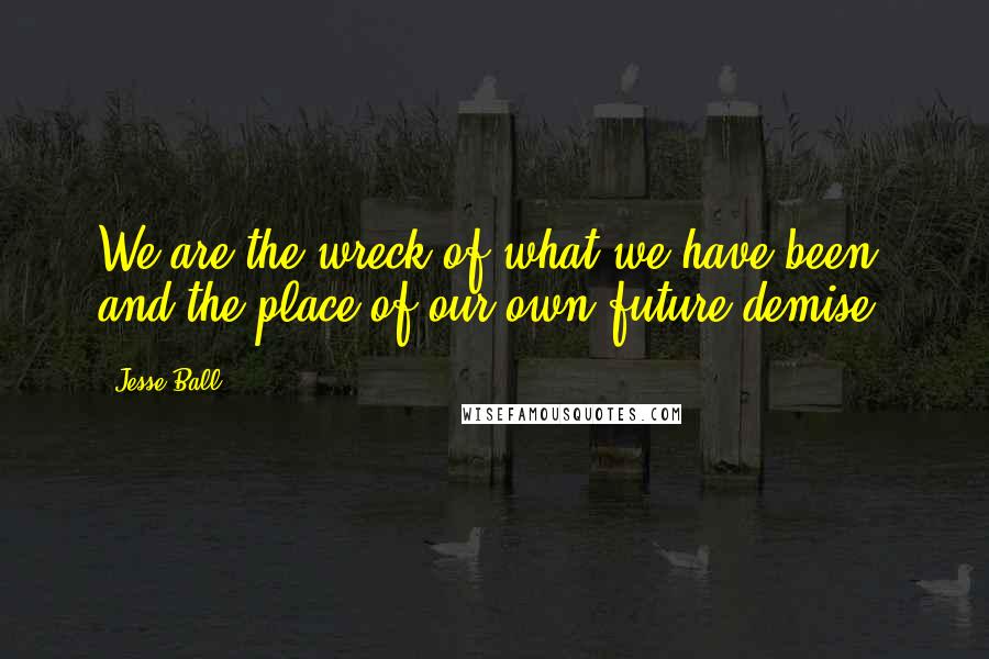 Jesse Ball Quotes: We are the wreck of what we have been, and the place of our own future demise.