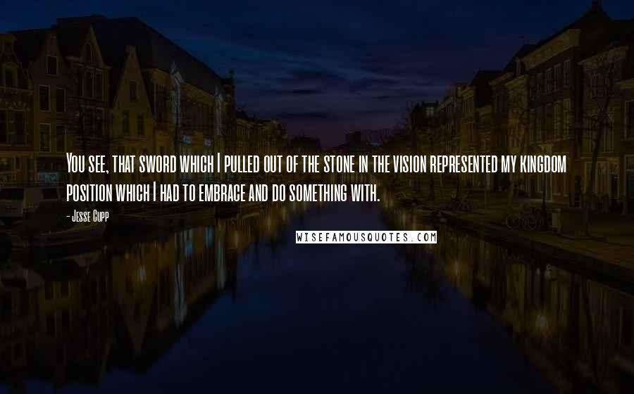 Jesse Cupp Quotes: You see, that sword which I pulled out of the stone in the vision represented my kingdom position which I had to embrace and do something with.