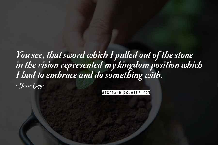 Jesse Cupp Quotes: You see, that sword which I pulled out of the stone in the vision represented my kingdom position which I had to embrace and do something with.