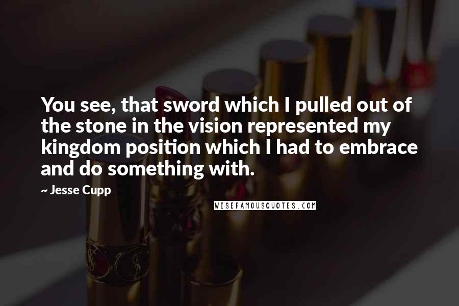 Jesse Cupp Quotes: You see, that sword which I pulled out of the stone in the vision represented my kingdom position which I had to embrace and do something with.