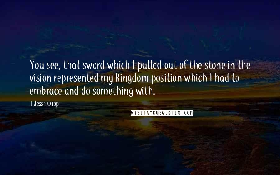 Jesse Cupp Quotes: You see, that sword which I pulled out of the stone in the vision represented my kingdom position which I had to embrace and do something with.