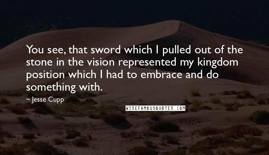 Jesse Cupp Quotes: You see, that sword which I pulled out of the stone in the vision represented my kingdom position which I had to embrace and do something with.