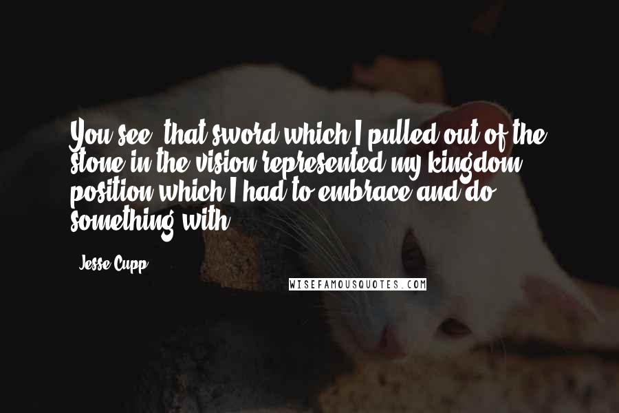 Jesse Cupp Quotes: You see, that sword which I pulled out of the stone in the vision represented my kingdom position which I had to embrace and do something with.