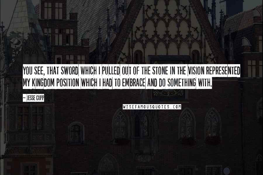 Jesse Cupp Quotes: You see, that sword which I pulled out of the stone in the vision represented my kingdom position which I had to embrace and do something with.