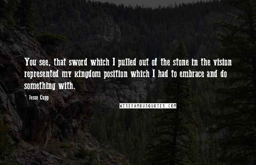 Jesse Cupp Quotes: You see, that sword which I pulled out of the stone in the vision represented my kingdom position which I had to embrace and do something with.