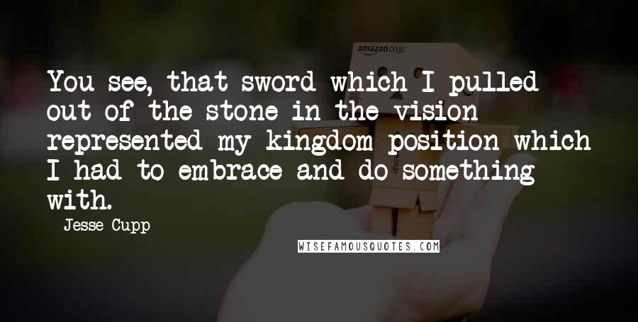 Jesse Cupp Quotes: You see, that sword which I pulled out of the stone in the vision represented my kingdom position which I had to embrace and do something with.