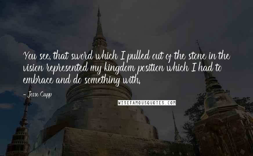 Jesse Cupp Quotes: You see, that sword which I pulled out of the stone in the vision represented my kingdom position which I had to embrace and do something with.