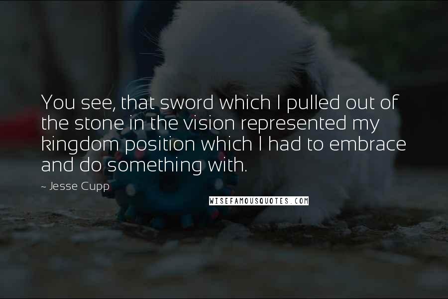 Jesse Cupp Quotes: You see, that sword which I pulled out of the stone in the vision represented my kingdom position which I had to embrace and do something with.