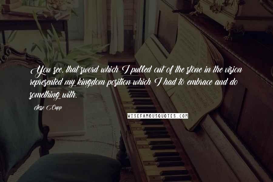 Jesse Cupp Quotes: You see, that sword which I pulled out of the stone in the vision represented my kingdom position which I had to embrace and do something with.