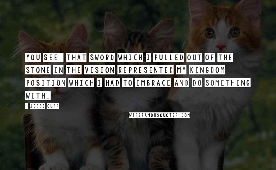 Jesse Cupp Quotes: You see, that sword which I pulled out of the stone in the vision represented my kingdom position which I had to embrace and do something with.