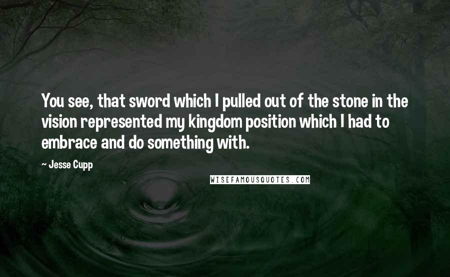 Jesse Cupp Quotes: You see, that sword which I pulled out of the stone in the vision represented my kingdom position which I had to embrace and do something with.