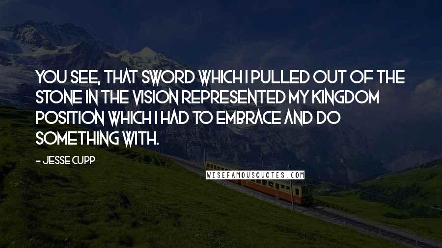 Jesse Cupp Quotes: You see, that sword which I pulled out of the stone in the vision represented my kingdom position which I had to embrace and do something with.