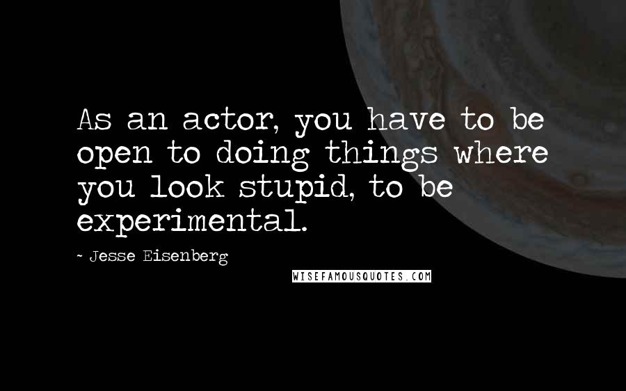 Jesse Eisenberg Quotes: As an actor, you have to be open to doing things where you look stupid, to be experimental.