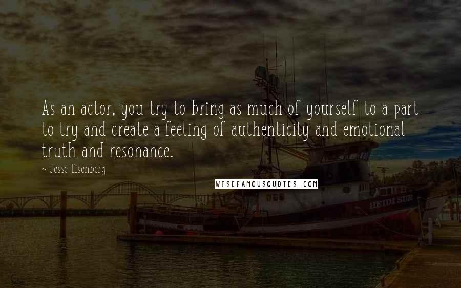 Jesse Eisenberg Quotes: As an actor, you try to bring as much of yourself to a part to try and create a feeling of authenticity and emotional truth and resonance.