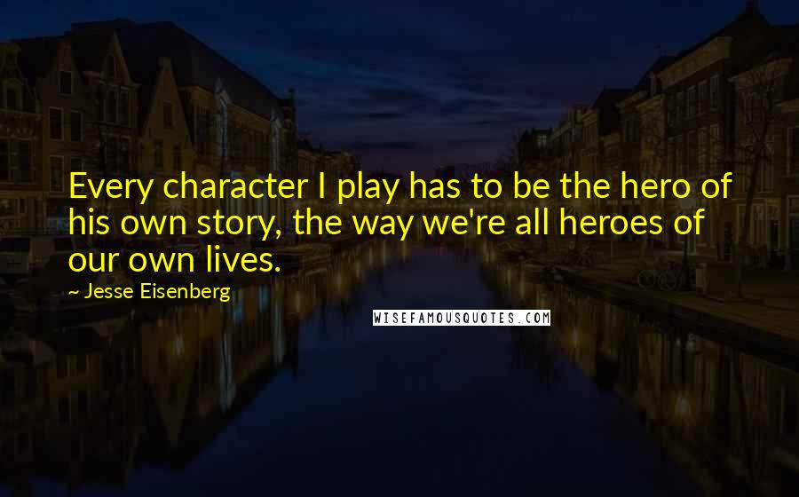 Jesse Eisenberg Quotes: Every character I play has to be the hero of his own story, the way we're all heroes of our own lives.