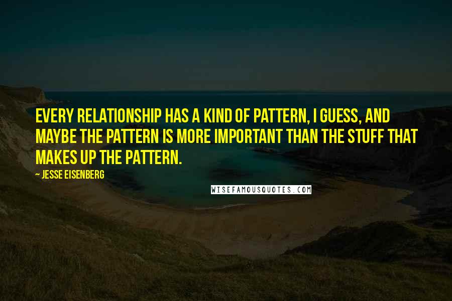 Jesse Eisenberg Quotes: Every relationship has a kind of pattern, I guess, and maybe the pattern is more important than the stuff that makes up the pattern.