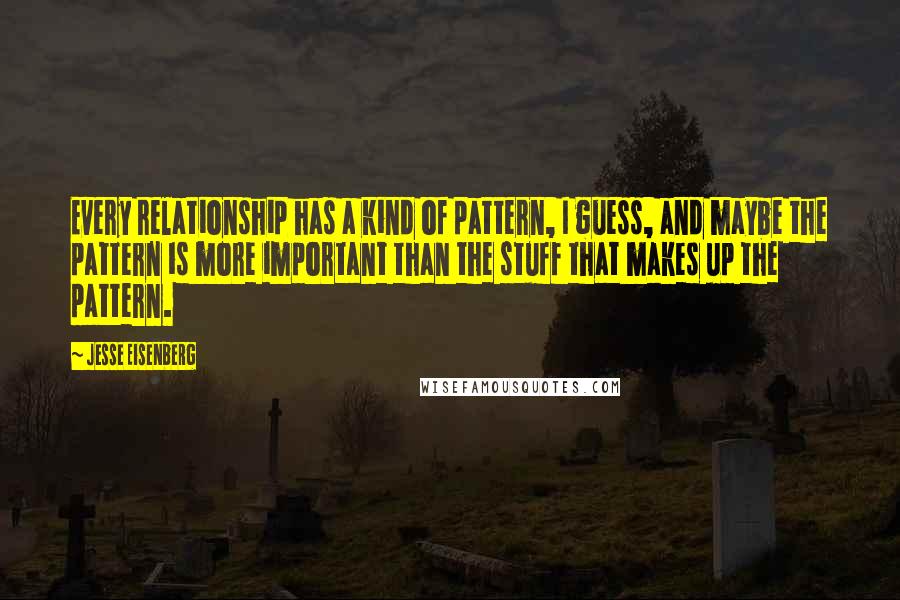 Jesse Eisenberg Quotes: Every relationship has a kind of pattern, I guess, and maybe the pattern is more important than the stuff that makes up the pattern.