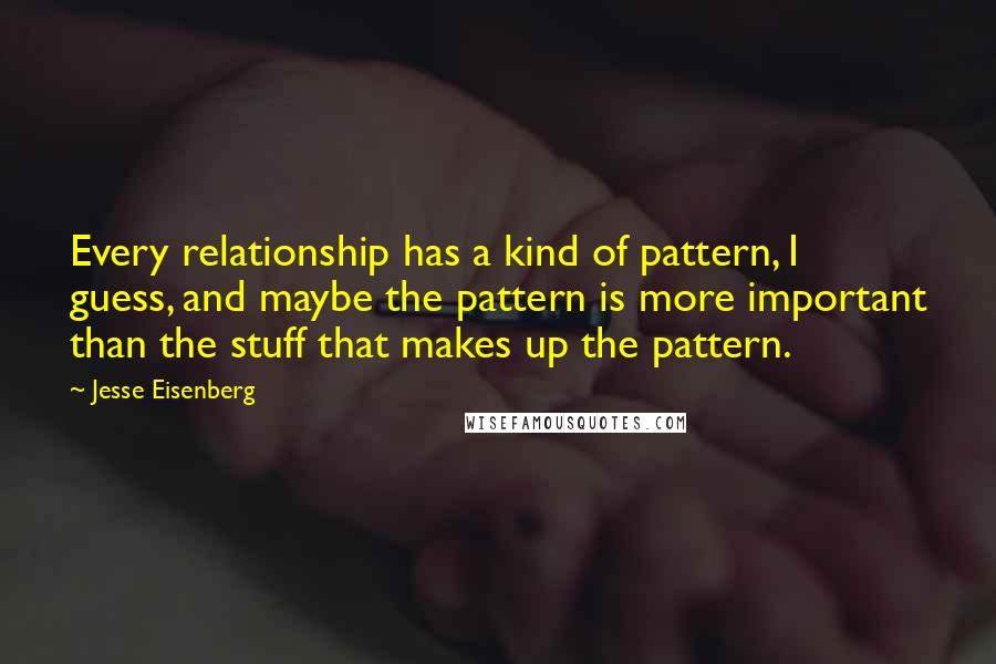 Jesse Eisenberg Quotes: Every relationship has a kind of pattern, I guess, and maybe the pattern is more important than the stuff that makes up the pattern.