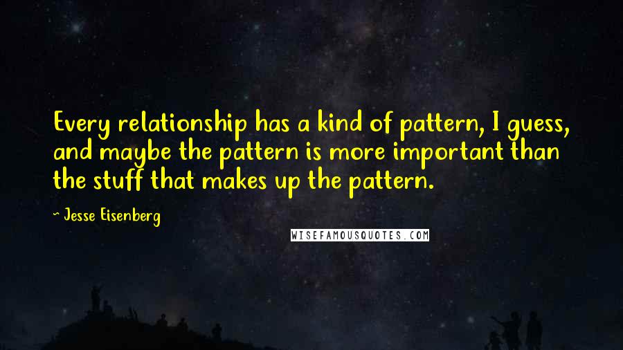 Jesse Eisenberg Quotes: Every relationship has a kind of pattern, I guess, and maybe the pattern is more important than the stuff that makes up the pattern.
