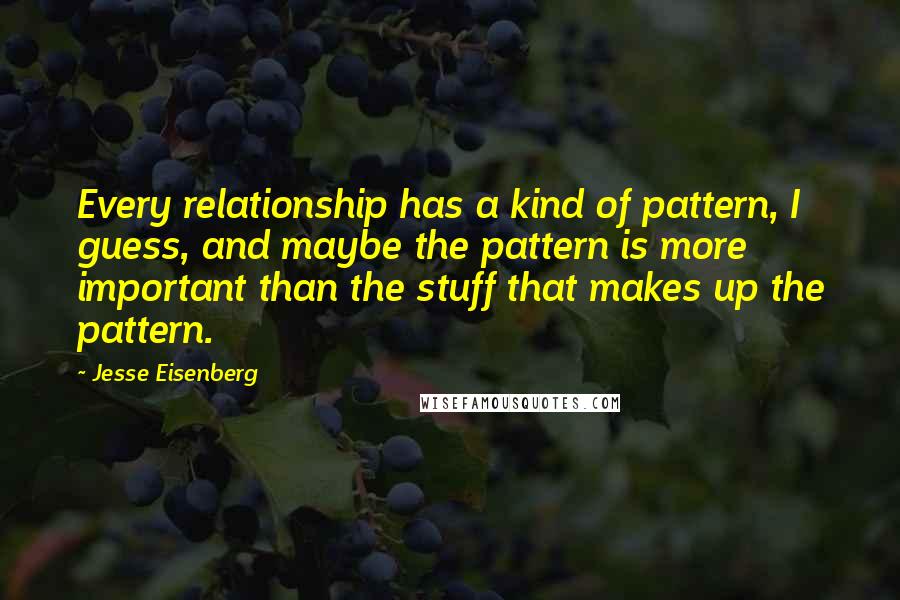 Jesse Eisenberg Quotes: Every relationship has a kind of pattern, I guess, and maybe the pattern is more important than the stuff that makes up the pattern.