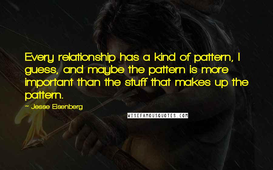 Jesse Eisenberg Quotes: Every relationship has a kind of pattern, I guess, and maybe the pattern is more important than the stuff that makes up the pattern.