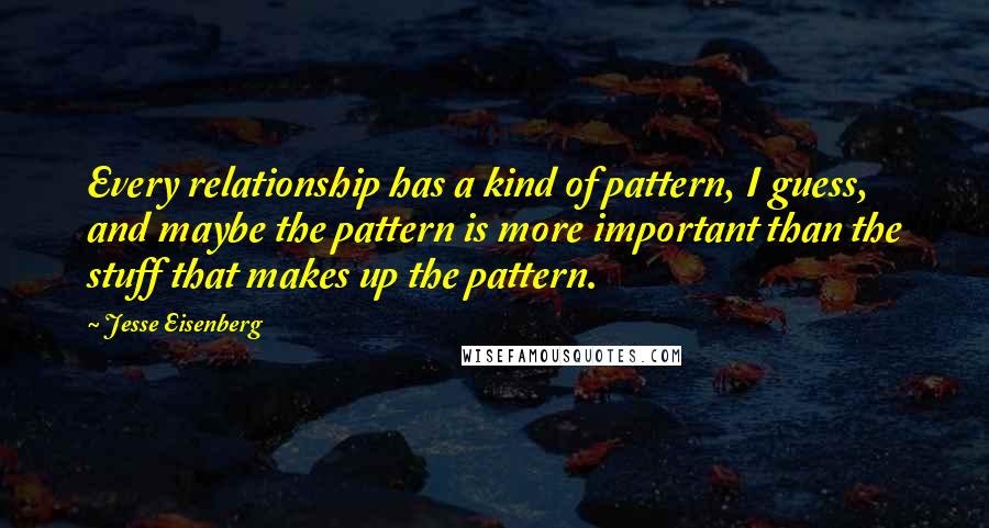 Jesse Eisenberg Quotes: Every relationship has a kind of pattern, I guess, and maybe the pattern is more important than the stuff that makes up the pattern.