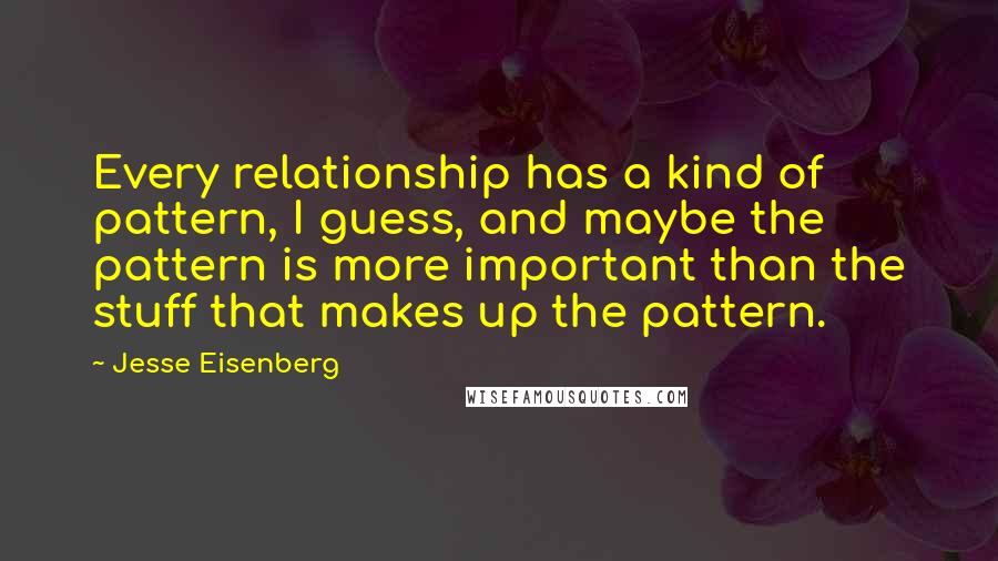 Jesse Eisenberg Quotes: Every relationship has a kind of pattern, I guess, and maybe the pattern is more important than the stuff that makes up the pattern.