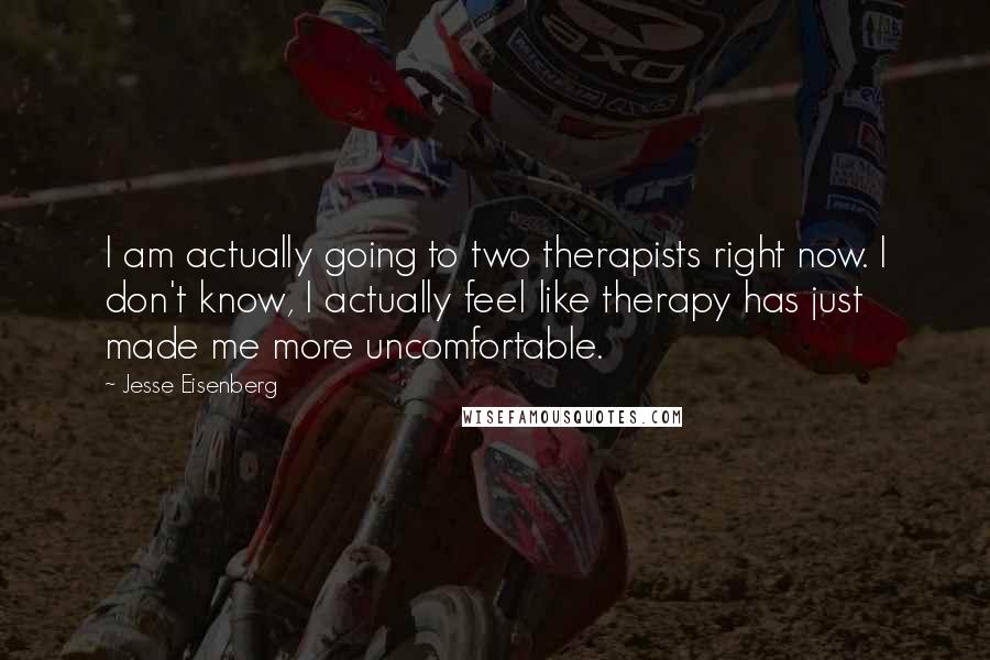 Jesse Eisenberg Quotes: I am actually going to two therapists right now. I don't know, I actually feel like therapy has just made me more uncomfortable.