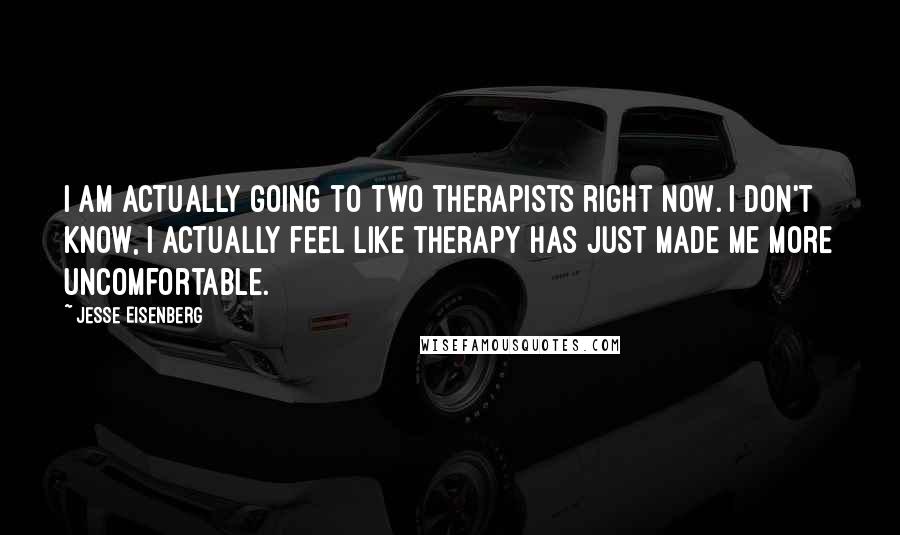 Jesse Eisenberg Quotes: I am actually going to two therapists right now. I don't know, I actually feel like therapy has just made me more uncomfortable.
