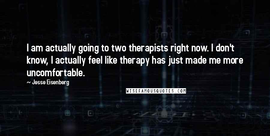 Jesse Eisenberg Quotes: I am actually going to two therapists right now. I don't know, I actually feel like therapy has just made me more uncomfortable.