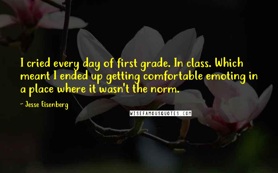 Jesse Eisenberg Quotes: I cried every day of first grade. In class. Which meant I ended up getting comfortable emoting in a place where it wasn't the norm.